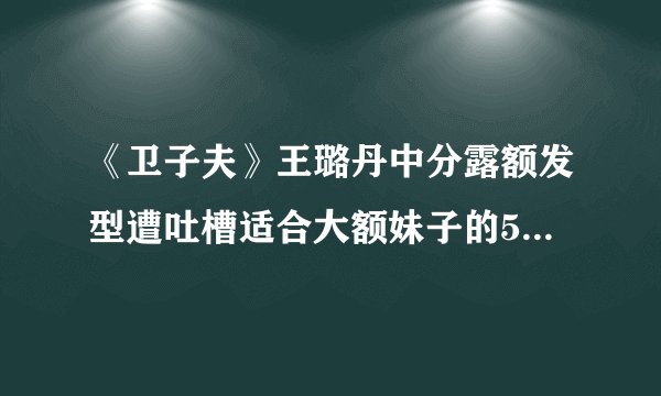 《卫子夫》王璐丹中分露额发型遭吐槽适合大额妹子的5款刘海造型推荐