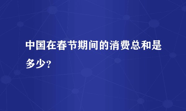 中国在春节期间的消费总和是多少?