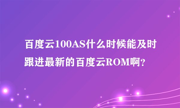 百度云100AS什么时候能及时跟进最新的百度云ROM啊？