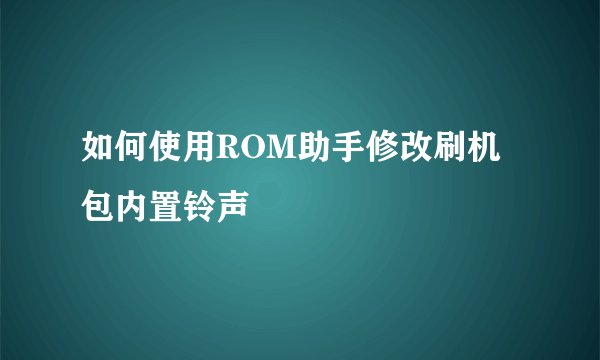 如何使用ROM助手修改刷机包内置铃声