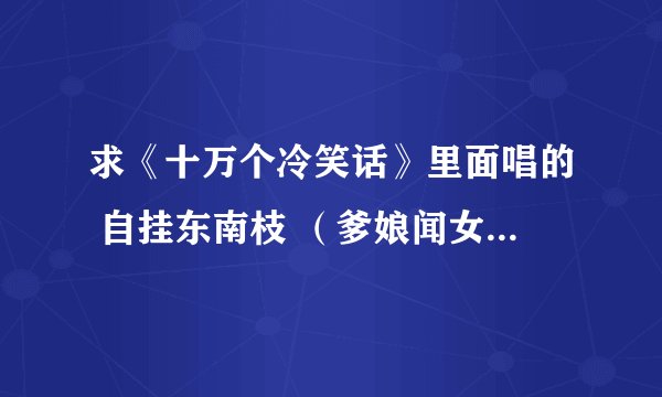 求《十万个冷笑话》里面唱的 自挂东南枝 （爹娘闻女来，自挂东南枝）等等的全部歌词~