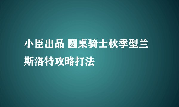 小臣出品 圆桌骑士秋季型兰斯洛特攻略打法