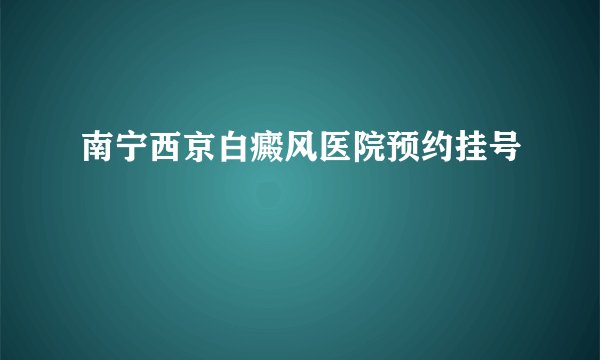 南宁西京白癜风医院预约挂号