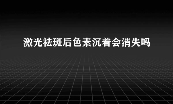 激光祛斑后色素沉着会消失吗