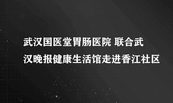 武汉国医堂胃肠医院 联合武汉晚报健康生活馆走进香江社区
