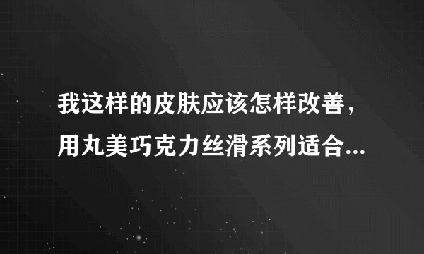我这样的皮肤应该怎样改善,用丸美巧克力丝滑系列适合吗?详细见问题补充