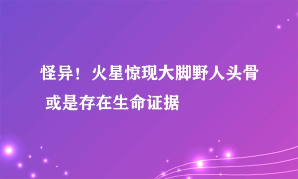怪异!火星惊现大脚野人头骨 或是存在生命证据
