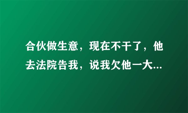 合伙做生意,现在不干了,他去法院告我,说我欠他一大笔钱,我没欠他钱,我该怎么办?关键他亲戚在法院