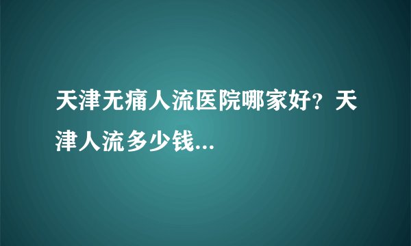 天津无痛人流医院哪家好？天津人流多少钱...