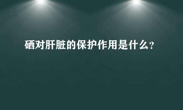 硒对肝脏的保护作用是什么？