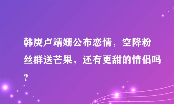 韩庚卢靖姗公布恋情，空降粉丝群送芒果，还有更甜的情侣吗？