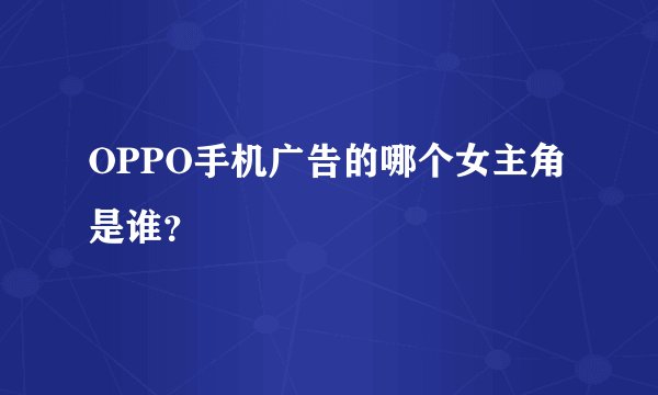 OPPO手机广告的哪个女主角是谁?