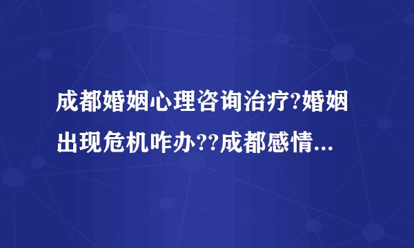 成都婚姻心理咨询治疗?婚姻出现危机咋办??成都感情心理咨询室