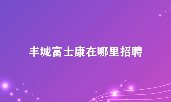 丰城富士康在哪里招聘