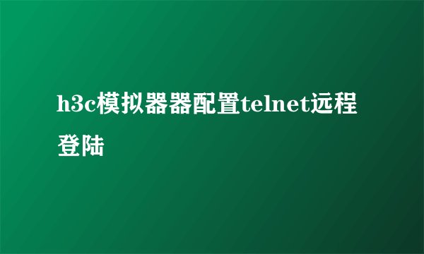 h3c模拟器器配置telnet远程登陆