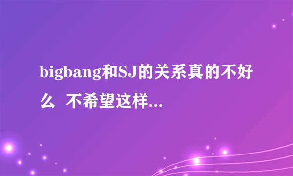 bigbang和SJ的关系真的不好么  不希望这样啊 我觉得GD不是妖精们说的那样的人啊 ~！！~