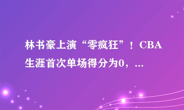 林书豪上演“零疯狂”!CBA生涯首次单场得分为0,有点小尴尬