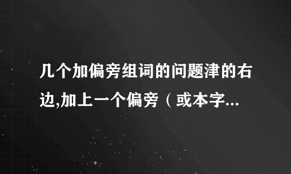 几个加偏旁组词的问题津的右边,加上一个偏旁（或本字为偏旁）,组一个两字词,一个ABB式的词,再组一个AABC式的词 这个