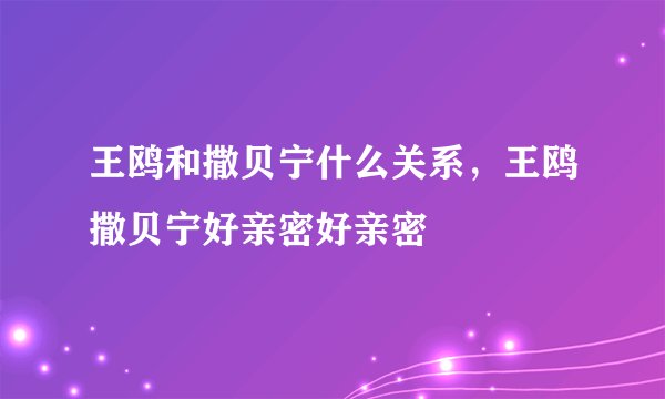 王鸥和撒贝宁什么关系，王鸥撒贝宁好亲密好亲密