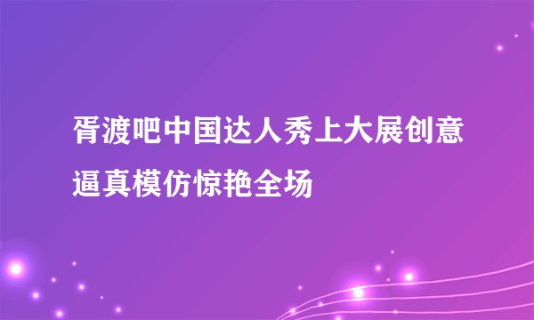 胥渡吧中国达人秀上大展创意逼真模仿惊艳全场