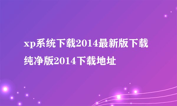 xp系统下载2014最新版下载纯净版2014下载地址