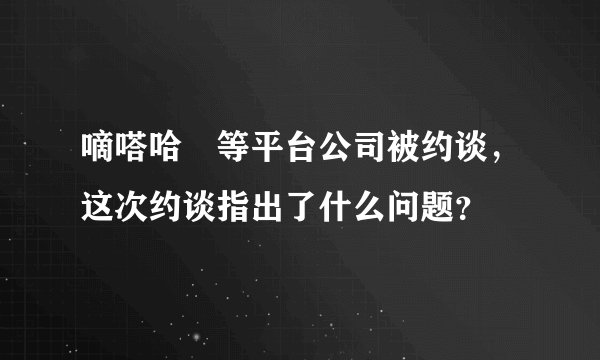嘀嗒哈啰等平台公司被约谈，这次约谈指出了什么问题？