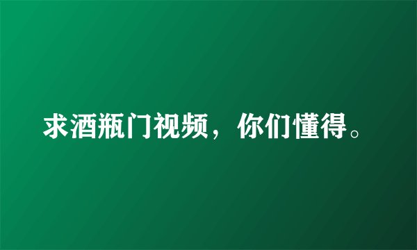 求酒瓶门视频，你们懂得。