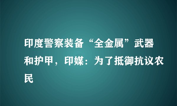 印度警察装备“全金属”武器和护甲,印媒:为了抵御抗议农民