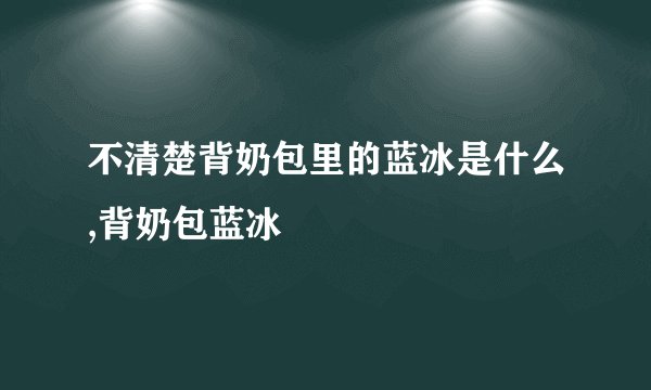 不清楚背奶包里的蓝冰是什么,背奶包蓝冰