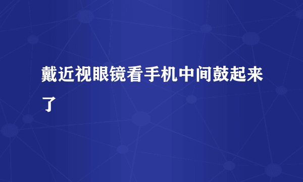 戴近视眼镜看手机中间鼓起来了