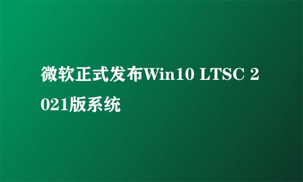 微软正式发布Win10 LTSC 2021版系统
