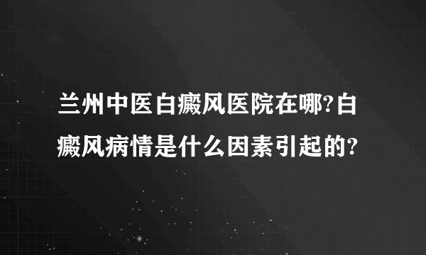 兰州中医白癜风医院在哪?白癜风病情是什么因素引起的?
