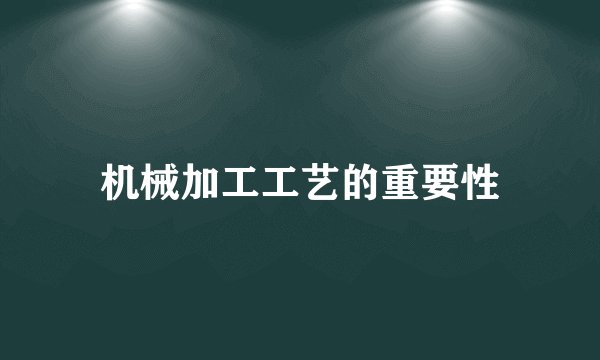机械加工工艺的重要性