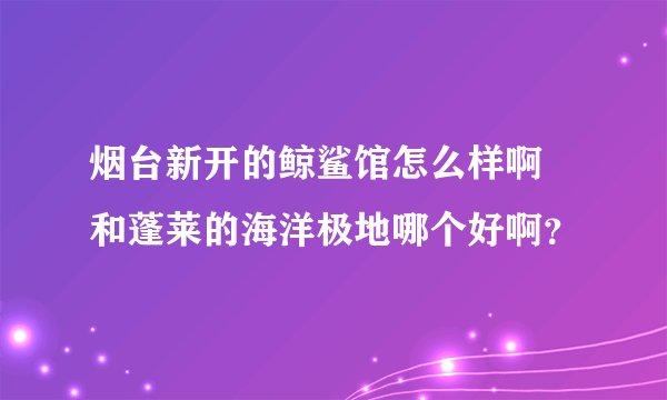 烟台新开的鲸鲨馆怎么样啊 和蓬莱的海洋极地哪个好啊？