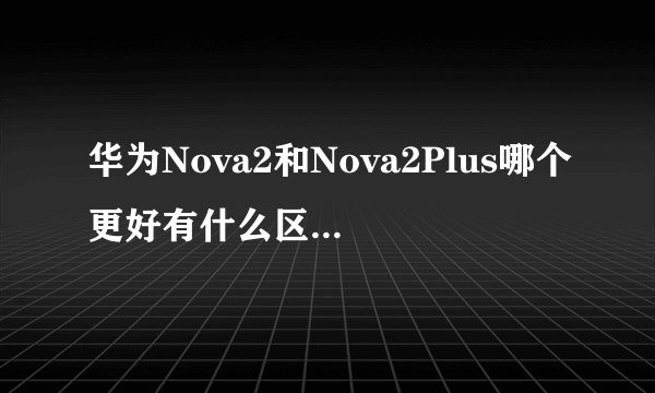 华为Nova2和Nova2Plus哪个更好有什么区别 两者对比分析