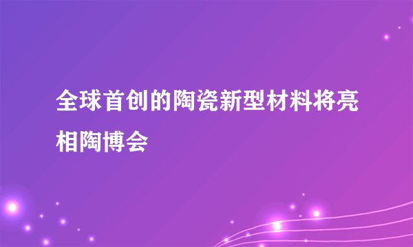 全球首创的陶瓷新型材料将亮相陶博会