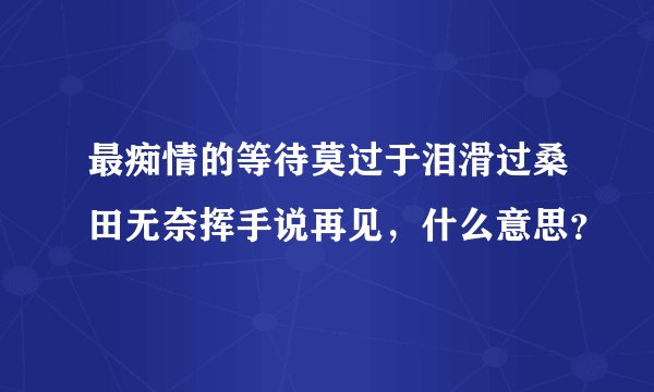 最痴情的等待莫过于泪滑过桑田无奈挥手说再见，什么意思？