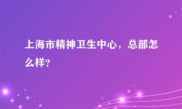 上海市精神卫生中心，总部怎么样？