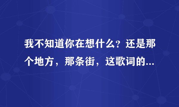 我不知道你在想什么？还是那个地方，那条街，这歌词的歌名是什么？
