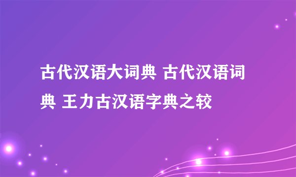 古代汉语大词典 古代汉语词典 王力古汉语字典之较
