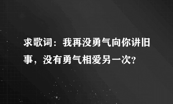 求歌词:我再没勇气向你讲旧事,没有勇气相爱另一次?