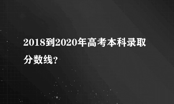 2018到2020年高考本科录取分数线?