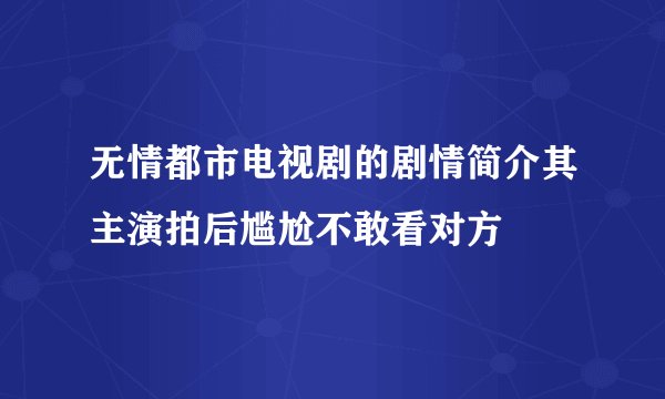 无情都市电视剧的剧情简介其主演拍后尴尬不敢看对方