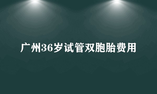 广州36岁试管双胞胎费用