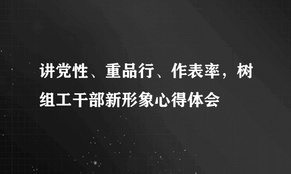 讲党性、重品行、作表率，树组工干部新形象心得体会