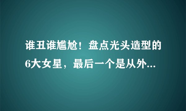 谁丑谁尴尬！盘点光头造型的6大女星，最后一个是从外星来的吗？
