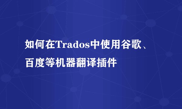 如何在Trados中使用谷歌、百度等机器翻译插件
