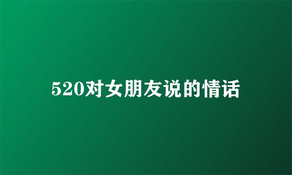 520对女朋友说的情话