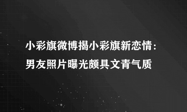小彩旗微博揭小彩旗新恋情：男友照片曝光颇具文青气质