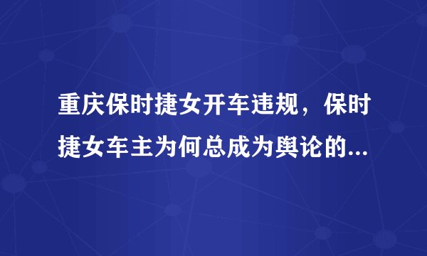 重庆保时捷女开车违规，保时捷女车主为何总成为舆论的众矢之的？